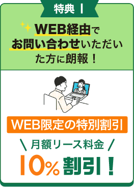 特典1 WEB経由でお問い合わせいただいた方に朗報!WEB限定の特別割引 月額リース料金 10%割引!