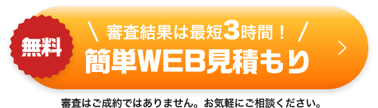 無料 審査結果は最短3時間!簡単WEB見積もり 審査はご成約ではありません。お気軽にご相談ください。